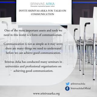 INVITE SRINIVAS ARKA FOR TALKS ON
COMMUNICATION
One of the most important assets and tools we
need in this world is a form of communication.
Communication is not as simple as it may seem;
there are many things we need to understand
before we can achieve good communication.
Srinivas Arka has conducted many seminars in
universities and professional organisations on
achieving good communication.
www.srinivasarka.org
@SrinivasArka
SrinivasArkaOfficial
 