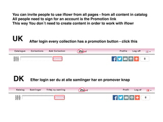 DK
UK After login every collection has a promotion button - click this
You can invite people to use iflowr from all pages - from all content in catalog
All people need to sign for an account is the Promotion link
This way You don´t need to create content in order to work with iflowr
Efter login ser du at alle samlinger har en promover knap
 