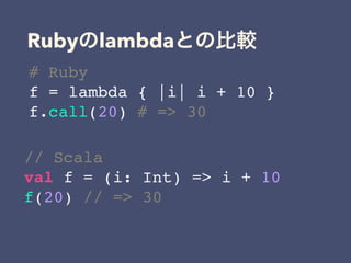 Ruby lambda
# Ruby
f = lambda { |i| i + 10 }
f.call(20) # => 30
// Scala
val f = (i: Int) => i + 10
f(20) // => 30
 