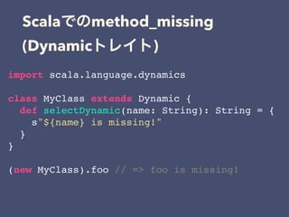 Scala method_missing
(Dynamic )
import scala.language.dynamics
class MyClass extends Dynamic {
def selectDynamic(name: String): String = {
s"${name} is missing!"
}
}
(new MyClass).foo // => foo is missing!
 