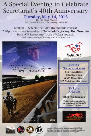 A Special Evening to Celebrate
Secretariat’s 40th Anniversary
               Tuesday, May 14, 2013
                           The AFI Silver Theatre
                8633 Colesville Road, Silver Spring, MD 20910


        6:30pm - ESPN “In the Gate” Roundtable Podcast
7:30pm - Advance Screening of Secretariat’s Jockey, Ron Turcotte
          9pm -VIP Reception/Touch of Class Awards
              with owner Penny Chenery and Ron Turcotte




                                                                   Tickets:
                                                                Secretariat.com
                                                               $40 Roundtable
                                                                Film Sceening
                                                              & VIP Reception*
                                                           $20 Children 14 & Under


                                                                        Tickets:
                                                                        AFI.com
                                                               $11.50 Film Screening*

                                                                Tickets also available
                                                               for purchase at the AFI
                                                                    Silver Theatre




                                      * A portion of the reception proceeds support the 501(c)3
                                      Secretariat Foundation in its mission to assist Thoroughbreds
                                      in research, rehabilitation, retirement and recognition.
 