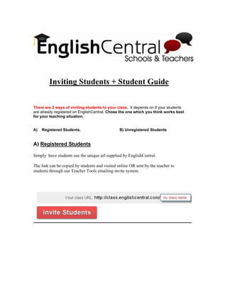 Inviting Students + Student Guide


There are 2 ways of inviting students to your class. It depends on if your students
are already registered on EnglishCentral. Chose the one which you think works best
for your teaching situation.


A)   Registered Students.                       B) Unregistered Students


A) Registered Students

Simply have students use the unique url supplied by EnglishCentral.

The link can be copied by students and visited online OR sent by the teacher to
students through our Teacher Tools emailing invite system.
 
