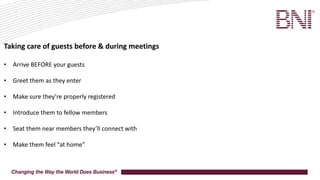 Taking care of guests before & during meetings
• Arrive BEFORE your guests
• Greet them as they enter
• Make sure they’re properly registered
• Introduce them to fellow members
• Seat them near members they’ll connect with
• Make them feel “at home”
 