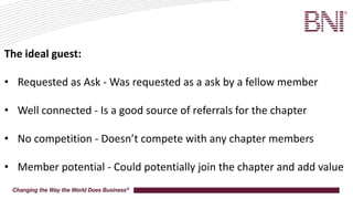 The ideal guest:
• Requested as Ask - Was requested as a ask by a fellow member
• Well connected - Is a good source of referrals for the chapter
• No competition - Doesn’t compete with any chapter members
• Member potential - Could potentially join the chapter and add value
 