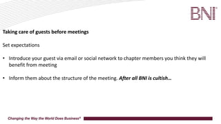 Taking care of guests before meetings
Set expectations
• Introduce your guest via email or social network to chapter members you think they will
benefit from meeting
• Inform them about the structure of the meeting. After all BNI is cultish…
 