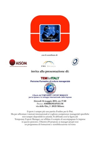 con il contributo di
invita alla presentazione di:
Giovedì 14 maggio 2015, ore 17.00
Presso: AMBROSIANEUM
via delle Ore, 3 20121 Milano
Export è sempre più una parola d’ordine per le Pmi.
Ma per affrontare i mercati internazionali ci vogliono competenze manageriali specifiche
non sempre disponibili in azienda. Si diffonde così la figura del
Temporary Export Manager, cui affidare il compito di accompagnare le imprese
in questo percorso. Obiettivo50 propone ai manager propri soci
un programma di formazione e sensibilizzazione sul tema
 