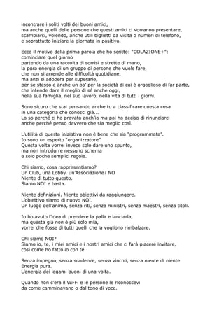 incontrare i soliti volti dei buoni amici,
ma anche quelli delle persone che questi amici ci vorranno presentare,
scambiarsi, volendo, anche utili biglietti da visita o numeri di telefono,
e soprattutto iniziare la giornata in positivo.
Ecco il motivo della prima parola che ho scritto: “COLAZIONE+”:
cominciare quel giorno
partendo da una raccolta di sorrisi e strette di mano,
la pura energia di un gruppo di persone che vuole fare,
che non si arrende alle difficoltà quotidiane,
ma anzi si adopera per superarle,
per se stesso e anche un po' per la società di cui è orgoglioso di far parte,
che intende dare il meglio di sé anche oggi,
nella sua famiglia, nel suo lavoro, nella vita di tutti i giorni.
Sono sicuro che stai pensando anche tu a classificare questa cosa
in una categoria che conosci già...
Lo so perché ci ho provato anch'io ma poi ho deciso di rinunciarci
anche perché penso davvero che sia meglio così.
L'utilità di questa iniziativa non è bene che sia “programmata”.
Io sono un esperto “organizzatore”.
Questa volta vorrei invece solo dare uno spunto,
ma non introdurre nessuno schema
e solo poche semplici regole.
Chi siamo, cosa rappresentiamo?
Un Club, una Lobby, un'Associazione? NO
Niente di tutto questo.
Siamo NOI e basta.
Niente definizioni. Niente obiettivi da raggiungere.
L'obiettivo siamo di nuovo NOI.
Un luogo dell'anima, senza riti, senza ministri, senza maestri, senza titoli.
Io ho avuto l'idea di prendere la palla e lanciarla,
ma questa già non è più solo mia,
vorrei che fosse di tutti quelli che la vogliono rimbalzare.
Chi siamo NOI?
Siamo io, te, i miei amici e i nostri amici che ci farà piacere invitare,
così come ho fatto io con te.
Senza impegno, senza scadenze, senza vincoli, senza niente di niente.
Energia pura.
L'energia dei legami buoni di una volta.
Quando non c'era il Wi-Fi e le persone le riconoscevi
da come camminavano o dal tono di voce.

 
