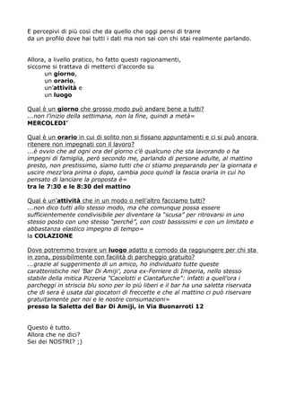 E percepivi di più così che da quello che oggi pensi di trarre
da un profilo dove hai tutti i dati ma non sai con chi stai realmente parlando.
Allora, a livello pratico, ho fatto questi ragionamenti,
siccome si trattava di metterci d'accordo su
un giorno,
un orario,
un'attività e
un luogo
Qual è un giorno che grosso modo può andare bene a tutti?
...non l'inizio della settimana, non la fine, quindi a metà=
MERCOLEDI'
Qual è un orario in cui di solito non si fissano appuntamenti e ci si può ancora
ritenere non impegnati con il lavoro?
...è ovvio che ad ogni ora del giorno c'è qualcuno che sta lavorando o ha
impegni di famiglia, però secondo me, parlando di persone adulte, al mattino
presto, non prestissimo, siamo tutti che ci stiamo preparando per la giornata e
uscire mezz'ora prima o dopo, cambia poco quindi la fascia oraria in cui ho
pensato di lanciare la proposta è=
tra le 7:30 e le 8:30 del mattino
Qual è un'attività che in un modo o nell'altro facciamo tutti?
...non dico tutti allo stesso modo, ma che comunque possa essere
sufficientemente condivisibile per diventare la “scusa” per ritrovarsi in uno
stesso posto con uno stesso “perché”, con costi bassissimi e con un limitato e
abbastanza elastico impegno di tempo=
la COLAZIONE
Dove potremmo trovare un luogo adatto e comodo da raggiungere per chi sta
in zona, possibilmente con facilità di parcheggio gratuito?
...grazie al suggerimento di un amico, ho individuato tutte queste
caratteristiche nel 'Bar Di Amiji', zona ex-Ferriere di Imperia, nello stesso
stabile della mitica Pizzeria "Cacelotti e Ciantafurche": infatti a quell'ora i
parcheggi in striscia blu sono per lo più liberi e il bar ha una saletta riservata
che di sera è usata dai giocatori di freccette e che al mattino ci può riservare
gratuitamente per noi e le nostre consumazioni=
presso la Saletta del Bar Di Amiji, in Via Buonarroti 12
Questo è tutto.
Allora che ne dici?
Sei dei NOSTRI? ;)

 
