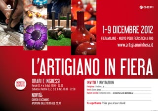 1-9 DICEMBRE 2012
                                                                                   FIERAMILANO - NUOVO POLO FIERISTICO A RHO
                                                                                                      www.artigianoinfiera.it




INGRESSO
           L’ARTIGIANO IN FIERA
           ORARI E INGRESSI                                      INVITO / INVITATION
GRATUITO   Feriali (3, 4 e 5 dic): 15.00 - 22.30                 Padiglione / Pavilion: 5
           Sabato e festivi (1, 2, 7, 8, 9 dic): 10.00 - 22.30   Stand / Stand: D10
                                                                 Ragione sociale / Company name:   ESSENZA DI RIVIERA
           NOVITÀ:
           GIOVEDÌ 6 DICEMBRE,
           APERTURA DALLE 10.00 ALLE 22.30                       Vi aspettiamo / See you at our stand
 