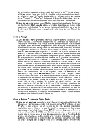 los contenidos como herramienta social. Así avanzó el la TV Digital abierta,
pública y gratuita (para fines de 2011 cubrirá la totalidad del territorio nacional);
en la licitación para 220 Canales de aire públicos y privados nuevos; en canales
como "Encuentro" y "PakaPaka" destinados al desarrollo de la cultura nacional,
y en segmentos de radio destinados a contenidos culturales y provinciales.
32. Uno de los sectores que gobernó lo hice leyendo los requisitos del Consenso
de Washington. El otro sector adoptó un modelo de política con énfasis en la
soberanía y en la libertad. Así fue que se institucionalizó el feriado por el día de
la Soberanía Nacional como reconocimiento a la figura de Juan Manuel de
Rosas.
Sobre la Trabajo
33. Uno de los sectores priorizó los intereses corporativos tanto nacionales como
internacionales. Abandonando rápidamente las promesas de "Salariazo" y
"Revolución Productiva", este avanzó en leyes de desregulación en el mercado
de trabajo como respuesta a imposiciones del FMI cuyas consecuencias se
manifestaron como una desregulación del mercado laboral, intentando modificar
la negociación colectiva, la estructura de sindicatos y el control sobre las obras
sociales administradas por los gremios, a través de las leyes de Accidentes de
trabajo y de empleo, tendiendo claramente a disminuir los costos laborales por
parte del sector privado. Es importante comprender que los cambios impuestos
en este período solo pudieron llevarse adelante con la gracia de los sindicatos,
algunos de los cuales al comenzar a experimentar las consecuencias del
modelo retiraron su apoyo convirtiéndose en férreos oponentes (MTA y CTA vs
CGT). El acuerdo de algunos de los sindicatos con el modelo de flexibilización
propuesto se debió a que el gobierno le dio a los “gremios amigos” la posibilidad
de actuar como “sindicatos empresarios” a partir del manejo de un mínimo
porcentaje de las acciones de las empresas privatizadas. Los gremios que se
vieron más beneficiados con dicho programa fueron los Telefónicos, los
Petroleros y Luz y Fuerza. El otro sector puso foco sobre el "trabajador" como
sujeto social al cual deben darse las condiciones y oportunidades. Este apostó a
la recomposición del mercado laboral derogando la Ley de Flexibilidad Laboral y
aprobando en el Congreso un total de 48 leyes laborales. Este sector pudo así
crear más de cinco millones de puestos de trabajo pasando de una
desocupación en 2003 del 24,7% al 6,9% en 2011. Otro logro importante de
este sector fue la consolidación de la Ley de Paritarias. Entre otros tanto logros
se avanzó en el Régimen de empleadas domésticas, en el Régimen del peón de
campo. Se experimentó un crecimiento sin antecedentes de la Construcción y
del sector del automotor. Creación de Cooperativas de trabajo. Fondo Fiduciario
para Promoción de Industria del Software, etc.
Sobre la Sistema Previsional y Acción Social
34. Uno de los sectores que gobernó avanzó en la privatización del sistema de
jubilaciones y pensiones por medio de la creación de las AFJP en base a la Ley
Nº 24.241. Este proceso fue tal vez uno de las más grandes negociados
capitalistas que se hicieron ya que las AFJP se quedaron con los fondos
aportados por los trabajadores activos ($97.000 millones de pesos en fondos y
una entrada anual de $15.000). Lo más triste es recordar que esta jugada se
realizó bajo la mirada y con el aval de algunos gremios de la Argentina. Este
proceso de privatización debía generar una reducción dramática en el gasto
público y una mejora en la rentabilidad de los planes de pensiones, pero nada
de esto se cumplió. Sólo el 23 por ciento de los jubilados cobraba enteramente
 