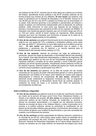 sus haberes de las AFJP, mientras que es resto debía ser cubierto por el dinero
del Estado, aportándole fondos públicos a las AFJP privadas (además de los
fondos propios que recibían de sus afiliados). El otro sector que gobernó, tras
lograr su aprobación por la Cámara de Diputados y en el Senado, avanzó en la
Ley 26.425 que dio fin a las AFJP y estatizó los fondos que se encontraban en
su poder. Esto devolvió garantías a los jubilados y pensionados del sistema y
otorgó al estado una herramienta indispensable para el desarrollo de políticas
públicas. Cabe mencionar en este punto que después de los ingresos por
Aportes y Contribuciones que representa el 60% de los ingresos de ANSES, el
Impuesto a las Ganancias genera ingresos casi con el mismo rango que IVA en
un 16.6 por ciento, siendo el tercer ingreso en importancia. Debe pensarse
entonces que tocar los impuestos que conforman el grueso de la masa de la
ANSES impacta negativamente en los jubilados.
35. Uno de los sectores que gobernó financió parte de los compromisos de deuda
externa con una ajuste del 13% a jubilados y empleados públicos como parte
del "plan de déficit 0". Obviamente no hace falta explicar que el déficit nunca fue
cero... El otro sector que gobernó, entendiendo que el salario y las
jubilaciones y pensiones son un derecho y un recurso esencial para el
fortalecimiento del mercado interno restituyo el 13%.
36. Uno de los sectores, además de privatizar las cajas de jubilaciones y
pensiones, generó las tasas de desempleo e informalidad laboral más elevadas
de la historia. Esto dejó literalmente desprotegidos a millones de Argentinos. El
otro sector que gobernó se hizo eco de las necesidades sociales fruto de las
injusticias públicas y privadas de los años pasados y sumó 2.300.000 nuevos
jubilados que tenían aportes parciales. Actualmente cobran jubilación el 95% de
los adultos mayores. Además mejoró la calidad del ingreso por medio del doble
aumento anual a jubilados y pensionados (Ley 26417).
37. Uno de los sectores que gobernó, en su afán de cumplir con las recetas
impuestas por los grupos de poder internacionales generó un marco general de
desprotección que finalizó en la mayor crisis histórica de nuestro país dejando
desprotegidos a millones de compatriotas. El otro sector, atendiendo la
demanda social, implementó la Asignación Universal por Hijo; la Asignación
Universal por Embarazo; el Monotributo Social Rural de carácter gratuito; la
Jubilación de Amas de Casa; y el aumento del 130% en pensiones a
excombatientes de Malvinas.
Sobre la Defensa y Seguridad
38. Uno de los sectores que gobernó avanzó en la idea de "pacificación nacional"
por medio de la sanción de leyes como Punto Final, Obediencia Debida y el
Indulto a los militares del proceso. El otro sector se encargó de consolidar la
conducción política de las Fuerzas Armadas, de modernizar su accionar y
afirmar los principios democráticos y el respeto por los derechos humanos.
Además se encargó de llevar a los militares líderes y civiles involucrados en el
proceso a la justicia ordinaria. demás se profundizó la modificación de los
planes de las escuelas militares para garantizar una formación democrática, una
firme política de género que modificó la discriminación a que eran sometidas las
mujeres y sus limitaciones de carreras.
39. Uno de los sectores sometió capacidades de defensa nacional y soberanía a
la voluntad de los EE:UU, entre tantos casos puede citarse el escándalo de la
cancelación del proyecto del misil "Condor", esfuerzo llevado adelante por la
Dirección General de Desarrollos Espaciales de la Fuerza Aérea Argentina. El
Condor es heredero de una larga tradición de desarrollo tecnológico que nació
 