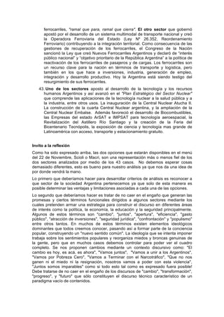 ferrocarriles, "ramal que para, ramal que cierra". El otro sector que gobernó
apostó por el desarrollo de un sistema multimodal de transporte nacional y creó
la Operadora Ferroviaria del Estado (Ley Nº 26.352, Reordenamiento
Ferroviario) contribuyendo a la integración territorial. Como consecuencia de las
gestiones de recuperación de los ferrocarriles, el Congreso de la Nación
sancionó la Ley que creó Nuevos Ferrocarriles Argentinos y declaró de “interés
público nacional” y “objetivo prioritario de la República Argentina” a la política de
reactivación de los ferrocarriles de pasajeros y de cargas. Los ferrocarriles son
un recurso clave para la nación en términos de transporte y logística, pero
también en los que hace a inversiones, industria, generación de empleo,
integración y desarrollo productivo. Hoy la Argentina está siendo testigo del
resurgimiento de sus ferrocarriles.
43. Uno de los sectores aposto al desarrollo de la tecnología y los recursos
humanos Argentinos y así avanzó en el "Plan Estratégico del Sector Nuclear"
que comprende las aplicaciones de la tecnología nuclear a la salud pública y a
la industria, entre otros usos. La inauguración de la Central Nuclear Atucha II.
La construcción de la cuarta Central Nuclear argentina, y la ampliación de la
Central Nuclear Embalse. Además favoreció el desarrollo de Biocombustibles,
las Empresas del estado ArSAT e IMPSAT para tecnología aeroespacial, la
Revitalización del Astillero Río Santiago y la creación de la Feria del
Bicentenario Tecnópolis, la exposición de ciencia y tecnología mas grande de
Latinoamérica con acceso, transporte y estacionamiento gratuito.
Invito a la reflexión
Como ha sido expresado arriba, las dos opciones que estarán disponibles en el menú
del 22 de Noviembre, Scioli o Macri, son una representación más o menos fiel de los
dos sectores analizados por medio de los 43 casos. No debemos esperar cosas
demasiado diferentes, esto es bueno para nuestro análisis ya que nos da una idea de
por donde vendrá la mano.
Lo primero que deberíamos hacer para desarrollar criterios de análisis es reconocer a
que sector de la sociedad Argentina pertenecemos ya que solo de esta manera es
posible determinar las ventajas y limitaciones asociadas a cada una de las opciones.
Lo segundo que deberíamos hacer es tratar de no caer en el engaño que generan las
promesas y ciertos términos funcionales dirigidos a algunos sectores mediante los
cuales pretenden armar una estrategia para construir el discurso en diferentes áreas
de interés como la política, la economía, la educación y la seguridad principalmente.
Algunos de estos términos son "cambio", "juntos", "apertura", "eficiencia", "gasto
público", "atracción de inversiones", "seguridad jurídica", "confrontación" y "populismo"
entre otros tantos. En muchos de estos términos existen elementos ideológicos
dominantes que todos creemos conocer, pasando así a formar parte de la conciencia
popular, construyendo un "nuevo sentido común". La ideología que se intenta imponer
trabaja sobre los sentimientos populares y reorganiza miedos y broncas genuinas de
la gente, pero que en muchos casos debemos controlar para poder ver el cuadro
completo. Se nos proponen cambios mediante un contexto discursivo como: "El
cambio es hoy, es acá, es ahora", "Vamos juntos", "Vamos a unir a los Argentinos",
"Vamos por Pobreza Cero", "Vamos a Terminar con el Narcotráfico", "Que no nos
ganen ni el miedo ni la resignación, nosotros vamos a poder con esta violencia",
"Juntos somos imparables" como si todo esto tal como es expresado fuera posible!
Debe tratarse de no caer en el engaño de los discursos de "cambio", "transformación",
"progreso", y "futuro" que sólo constituyen el discurso técnico característico de un
paradigma vacío de contenidos.
 