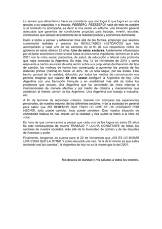 Lo tercero que deberíamos hacer es considerar que uno logra lo que logra en su vida
gracias a su capacidad y al trabajo. PEEEERO, PEEEEERO! nada de esto es posible
si el contexto no acompaña, es decir si nos existe un entorno, una situación general
adecuada que garantice las condiciones propicias para trabajar, invertir, estudiar;
condiciones que derivan directamente de la realidad política y económica dominante.
Invito a todos a pensar y reflexionar mas allá de las formas, propongo que seamos
sumamente realistas y veamos los RESULTADOS HISTÓRICOS que han
acompañado a cada uno de los sectores en el fin de sus respectivos ciclos de
gobierno en estos últimos 25 años. Uno de estos sectores, fuertemente influenciado
por el factor económico como si este fuese el único tema importante, terminó en el año
2001 con la crisis social, productiva, de salud, de educación y laboral más profunda
que haya conocido la Argentina. Es más, hoy 12 de Noviembre de 2015 y como
respuesta a ciertos anuncios de este sector sobre sus propuestas de liberación del tipo
de cambio, los molinos de harina han comenzado a aumentar los precios de las
materias primas (harina) en hasta un 40%, de un solo saque, por las dudas. Este
hecho puntual de la realidad, difundido por todos los medios de comunicación nos
permite imaginar que pasará! El otro sector configuró la Argentina de hoy. Una
Argentina con una transición tranquila y en estabilidad más allá de todos los
problemas que existen. Una Argentina que ha controlado las crisis internas e
internacionales de manera efectiva y por medio de criterios y mecanismos que
obedecen al interés común de los Argentino. Una Argentina con trabajo e industria,
etc.
A fin de terminar de redondear criterios, bastará con comparar las experiencias
personales, de nuestro entorno, de los diferentes sectores, y de la sociedad en general
para saber que NO DEBEMOS DAR TODO LO QUE SE HA LOGRADO POR
HECHO!, todo puede cambiar, todo puede perderse. Que nuestra situación de
comodidad relativa no nos impida ver la realidad y nos suelte la mano a la hora de
votar.
Es hora de que comencemos a pensar que cada uno de los logros en estos 25 años
ha sido consecuencia de mucho TRABAJO Y LUCHA CONSTANTE de todos los
sectores de nuestra sociedad, más allá de la diversidad de opinión y de las disputas
de intereses y poder.
Finalmente, tengamos en cuenta para el 22 de Noviembre que ¡NO ES LO MISMO
UNA COSA QUE LA OTRA!. Y como escuché una vez, "si te da lo mismo es que estás
haciendo mal las cuentas", la Argentina de hoy no es la misma que la del 2001.
Mis deseos de claridad y mis saludos a todos los lectores.
 