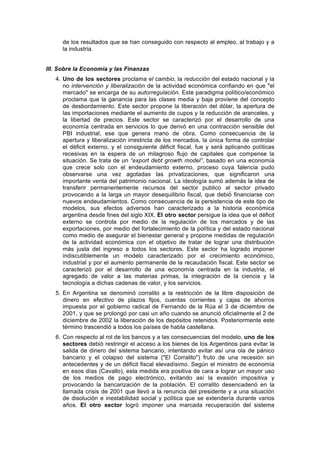 de los resultados que se han conseguido con respecto al empleo, al trabajo y a
la industria.
III. Sobre la Economía y las Finanzas
4. Uno de los sectores proclama el cambio, la reducción del estado nacional y la
no intervención y liberalización de la actividad económica confiando en que "el
mercado" se encarga de su autorregulación. Este paradigma político/económico
proclama que la ganancia para las clases media y baja proviene del concepto
de desbordamiento. Este sector propone la liberación del dólar, la apertura de
las importaciones mediante el aumento de cupos y la reducción de aranceles, y
la libertad de precios. Este sector se caracterizó por el desarrollo de una
economía centrada en servicios lo que derivó en una contracción sensible del
PBI industrial, ese que genera mano de obra. Como consecuencia de la
apertura y liberalización irrestricta de los mercados, la única forma de controlar
el déficit externo, y el consiguiente déficit fiscal, fue y será aplicando políticas
recesivas en la espera de un milagroso flujo de capitales que compense la
situación. Se trata de un “export debt growth model”, basado en una economía
que crece solo con el endeudamiento externo, proceso cuya falencia pudo
observarse una vez agotadas las privatizaciones, que significaron una
importante venta del patrimonio nacional. La ideología sumó además la idea de
transferir permanentemente recursos del sector publico al sector privado
provocando a la larga un mayor desequilibrio fiscal, que debió́ financiarse con
nuevos endeudamientos. Como consecuencia de la persistencia de este tipo de
modelos, sus efectos adversos han caracterizado a la historia económica
argentina desde fines del siglo XIX. El otro sector persigue la idea que el déficit
externo se controla por medio de la regulación de los mercados y de las
exportaciones, por medio del fortalecimiento de la política y del estado nacional
como medio de asegurar el bienestar general y propone medidas de regulación
de la actividad económica con el objetivo de tratar de lograr una distribución
más justa del ingreso a todos los sectores. Este sector ha logrado imponer
indiscutiblemente un modelo caracterizado por el crecimiento económico,
industrial y por el aumento permanente de la recaudación fiscal. Este sector se
caracterizó por el desarrollo de una economía centrada en la industria, el
agregado de valor a las materias primas, la integración de la ciencia y la
tecnología a dichas cadenas de valor, y los servicios.
5. En Argentina se denominó corralito a la restricción de la libre disposición de
dinero en efectivo de plazos fijos, cuentas corrientes y cajas de ahorros
impuesta por el gobierno radical de Fernando de la Rúa el 3 de diciembre de
2001, y que se prolongó por casi un año cuando se anunció oficialmente el 2 de
diciembre de 2002 la liberación de los depósitos retenidos. Posteriormente este
término trascendió a todos los países de habla castellana.
6. Con respecto al rol de los bancos y a las consecuencias del modelo, uno de los
sectores debió restringir el acceso a los bienes de los Argentinos para evitar la
salida de dinero del sistema bancario, intentando evitar así una ola de pánico
bancario y el colapso del sistema ("El Corralito") fruto de una recesión sin
antecedentes y de un déficit fiscal elevadísimo. Según el ministro de economía
en esos días (Cavallo), esta medida era positiva de cara a lograr un mayor uso
de los medios de pago electrónico, evitando así la evasión impositiva y
provocando la bancarización de la población. El corralito desencadenó en la
llamada crisis de 2001 que llevó a la renuncia del presidente y a una situación
de disolución e inestabilidad social y política que se extendería durante varios
años. El otro sector logró imponer una marcada recuperación del sistema
 