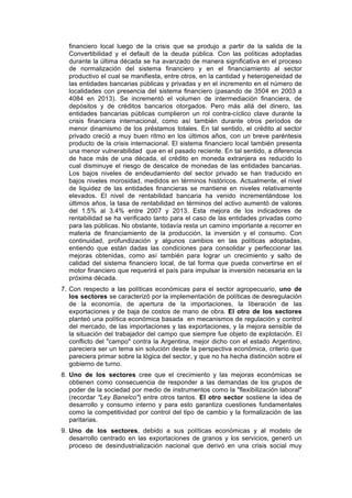 financiero local luego de la crisis que se produjo a partir de la salida de la
Convertibilidad y el default de la deuda pública. Con las políticas adoptadas
durante la última década se ha avanzado de manera significativa en el proceso
de normalización del sistema financiero y en el financiamiento al sector
productivo el cual se manifiesta, entre otros, en la cantidad y heterogeneidad de
las entidades bancarias públicas y privadas y en el incremento en el número de
localidades con presencia del sistema financiero (pasando de 3504 en 2003 a
4084 en 2013). Se incrementó el volumen de intermediación financiera, de
depósitos y de créditos bancarios otorgados. Pero más allá del dinero, las
entidades bancarias públicas cumplieron un rol contra-cíclico clave durante la
crisis financiera internacional, como así también durante otros períodos de
menor dinamismo de los préstamos totales. En tal sentido, el crédito al sector
privado creció a muy buen ritmo en los últimos años, con un breve paréntesis
producto de la crisis internacional. El sistema financiero local también presenta
una menor vulnerabilidad que en el pasado reciente. En tal sentido, a diferencia
de hace más de una década, el crédito en moneda extranjera es reducido lo
cual disminuye el riesgo de descalce de monedas de las entidades bancarias.
Los bajos niveles de endeudamiento del sector privado se han traducido en
bajos niveles morosidad, medidos en términos históricos. Actualmente, el nivel
de liquidez de las entidades financieras se mantiene en niveles relativamente
elevados. El nivel de rentabilidad bancaria ha venido incrementándose los
últimos años, la tasa de rentabilidad en términos del activo aumentó de valores
del 1.5% al 3.4% entre 2007 y 2013. Esta mejora de los indicadores de
rentabilidad se ha verificado tanto para el caso de las entidades privadas como
para las públicas. No obstante, todavía resta un camino importante a recorrer en
materia de financiamiento de la producción, la inversión y el consumo. Con
continuidad, profundización y algunos cambios en las políticas adoptadas,
entiendo que están dadas las condiciones para consolidar y perfeccionar las
mejoras obtenidas, como así también para lograr un crecimiento y salto de
calidad del sistema financiero local, de tal forma que pueda convertirse en el
motor financiero que requerirá el país para impulsar la inversión necesaria en la
próxima década.
7. Con respecto a las políticas económicas para el sector agropecuario, uno de
los sectores se caracterizó por la implementación de políticas de desregulación
de la economía, de apertura de la importaciones, la liberación de las
exportaciones y de baja de costos de mano de obra. El otro de los sectores
planteó una política económica basada en mecanismos de regulación y control
del mercado, de las importaciones y las exportaciones, y la mejora sensible de
la situación del trabajador del campo que siempre fue objeto de explotación. El
conflicto del "campo" contra la Argentina, mejor dicho con el estado Argentino,
pareciera ser un tema sin solución desde la perspectiva económica, criterio que
pareciera primar sobre la lógica del sector, y que no ha hecha distinción sobre el
gobierno de turno.
8. Uno de los sectores cree que el crecimiento y las mejoras económicas se
obtienen como consecuencia de responder a las demandas de los grupos de
poder de la sociedad por medio de instrumentos como la "flexibilización laboral"
(recordar "Ley Banelco") entre otros tantos. El otro sector sostiene la idea de
desarrollo y consumo interno y para esto garantiza cuestiones fundamentales
como la competitividad por control del tipo de cambio y la formalización de las
paritarias.
9. Uno de los sectores, debido a sus políticas económicas y al modelo de
desarrollo centrado en las exportaciones de granos y los servicios, generó un
proceso de desindustrialización nacional que derivó en una crisis social muy
 