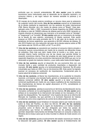 profunda que no conoció antecedentes. El otro sector puso la política
económica como instrumento para el desarrollo de la industria nacional y el
consumo interno y así logro reducir de manera sensible la pobreza y el
desempleo.
10. El manejo de la deuda externa constituye un recurso clave para la soberanía
de cualquier nación del mundo. Uno de los sectores avanzó en el tratamiento
de la deuda mediante la negociación con los sectores de poder internacional
(FMI, Banco Mundial, etc.) por medio de planes como el "Brady". Este plan,
aplicado entre 1992 y 1993, incrementó la deuda Argentina de 63000 millones
de dólares a más de 150000 millones de dólares para el año 2000, teniendo un
impacto directos en situaciones que marcaron a la sociedad como el "blindaje",
el "magacanje" y el "corralito". El otro sector opto por un mecanismo de manejo
de la deuda de cara adentro, priorizando el interés nacional. Este sector
propuso en 2003 una quita promedio del 75 % del valor de la deuda con los
tenedores de bonos argentinos, que ascendía a 94.302 millones de dólares. El
año 2010 finalizó con una reducción del peso de la deuda externa sobre el PBI
que había sido de 153.6% en 2003, al 34.7 % en 2012.
11. Uno de los sectores se caracterizó por reactivar el consumo interno privado e
incorporar nuevos consumidores por medio de la creación de diferentes líneas
de subsidios. Esta más que claro, basta mirar el mundo y su crisis, que un
mercado interno fuerte conforma una de las claves que permite blindar la
situación económica interna. Para dar pruebas de esto basta pensar en como
respondió Argentina a la crisis económica internacional del 2008 que aún no ha
alcanzado su grado de madurez máximo, y que nadie sabe hasta donde llegará.
12. Uno de los sectores apunto al desarrollo de una economía libre con una
moneda fuerte y gran cantidad de productos importados a disposición del
mercado. El otro sector apunta a la reindustrialización Nacional. De 80 polos
industriales que había en 2003, hoy en día tenemos 280. Este sector ha logrado
avanzar en procesos de sustitución de importaciones, fundamental para la
buena salud de la balanza comercial.
13. Uno de los sectores, al liberar las importaciones, al no sustentar la industria
nacional, y al imponer una moneda fuerte, generó un desbalance negativo en la
balanza comercial (déficit). El otro sector apuntó a la tener un balanza
comercial equilibrada por medio de una mejora cualitativa de las importaciones
(las importaciones de bienes de capital alcanzaron el 41%, consolidando el
crecimiento económico).
14. Uno de los sectores plantea la economía en términos de liberalización de los
mercados confiando en la autorregulación de los mismos. El otro sector pone
énfasis en la necesidad de la intervención del estado en los mercados a fin de
ajustar los desequilibrios, "las injusticias". Una muestra de esto es la reforma del
Mercado de Capitales, ley que permitió a la Comisión Nacional de Valores
constituirse como único organismo de control de la oferta pública de valores.
15. Uno de los sectores buscó fortalecer el mercado externo por medio de socios
sobre la línea del Pacífico, es decir los EE:UU. El otro de los sectores
privilegió el fortalecimiento de la región de Sudamérica y el Caribe mediante
proyectos como el Banco del Sur (Integrado por todos los países de
Latinoamérica que forman la UNASUR). Este tipo de políticas regionales
permiten desarrollar instrumentos de blindaje financiero en conjunto a todos los
Ministros de la Unasur para que la crisis mundial no afecte de modo severo a la
región.
16. Uno de los sectores apunta al achicamiento del estado nacional por medio de
la reducción del gasto público. El otro sector apunta al fortalecimiento del
 