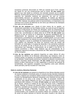económico comercial, denunciado en 1935 por Lisandro de la Torre, senador
por Santa Fe, por sus consecuencias para la nación. El otro sector que
gobernó tuvo casi desde su comienzo una marcada vocación por la cuestión
Malvinas. Durante este período se volvieron una constante en la política exterior
argentina los reiterados reclamos de soberanía, los que en muchas
oportunidades derivaron en episodios conflictivos. El reclamo por Malvinas
estuvo presente en todos los discursos presidenciales y en la Asamblea General
de la ONU. Además, las políticas sobre el reconocimiento y el tratamiento a los
veteranos de la Guerra de Malvinas es otro tema que diferencia las ideologías
tras cada uno de los sectores.
22. Uno de los sectores tuvo, desde el inicio mismo de su gestión, un
alineamiento automático con los Estados Unidos, de modo tal que la Argentina
abandonó el Movimiento de Países No Alineados. Entre los lineamientos de
este sector con Washington se encontró la participación en la Guerra del Golfo
contra Irak, convirtiéndose en aliado extra de la OTAN. El otro sector que
gobernó no solo se enfocó en el desarrollo de alianzas estratégicas para el
fortalecimiento de relaciones con países latinoamericanos mediante la
participación y consolidación en la UNASUR y el MERCOSUR, si no que mostró
una clara resistencia a los intentos de avance de los EE:UU sobre el país y la
región, llegando a anular la posibilidad de implementación del ALCA, acuerdo
cuyo objetivo era liberalizar los flujos de comercio entre los países del
hemisferio sin contemplar ni el grado de desarrollo ni las asimetrías existentes
entre los 34 países. El "No al ALCA" fue el “no” a un proyecto de inserción
internacional que implicaba la subordinación de la región a los EE:UU en
materia económica y militar. Cabe destacar que los antecedentes de la
integración regional se remontan a Noviembre de 1985, fecha de la Declaración
de Foz de Iguazú.
23. Uno de los sectores que gobernó Argentina en estos últimos 25 años
profundizó los déficits de la transición democrática que habíamos vivido en
nuestros países, en especial, los problemas heredados del neoliberalismo o de
la mal llamada “modernización económica” mediante la adhesión incondicional a
políticas impuestas desde Washington. El otro sector buscó abrir el juego
político al plano internacional, no solo negándose a continuar las políticas de
sometimiento, sino logrando consolidar a la Argentina como país referente
dentro del G20 y del foro mundial G77 más China.
Sobre la Justicia y Derechos Humanos
24. Uno de los sectores que gobernó la Argentina en las últimas décadas avanzó
de manera unilateral e inconsulta sobre un conjunto de diez decretos indultando
a civiles y militares que cometieron delitos durante la dictadura autodenominada
Proceso de Reorganización Nacional incluyendo a los miembros de las juntas
condenados en el Juicio a las Juntas de 1985, al procesado ministro de
Economía José Alfredo Martínez de Hoz y los líderes de las organizaciones
guerrilleras (220 militares y 70 civiles). El otro sector, por medio del Congreso
de la Nación, declaró la nulidad de las leyes de Punto Final y Obediencia
Debida. Además, la Cámara de Casación Penal, máximo tribunal penal de la
Argentina, consideró que los indultos concedidos en delitos de lesa humanidad
eran inconstitucionales. Finalmente, la Corte Suprema de Justicia confirmó
sentencias de tribunales inferiores, dictando que los indultos no fueron
constitucionales y las condenas que anularon debían ser cumplidas. La forma
de actuar de ambos sectores en dominio del poder muestra a las claras las
 