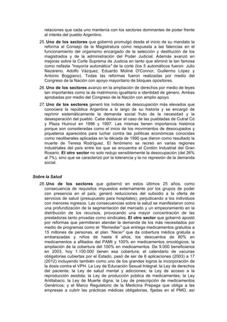 relaciones que cada uno mantenía con los sectores dominantes de poder frente
al interés del pueblo Argentino.
25. Uno de los sectores que gobernó promulgó desde el inicio de su mandato la
reforma al Consejo de la Magistratura como respuesta a las falencias en el
funcionamiento del organismo encargado de la selección y destitución de los
magistrados y de la administración del Poder Judicial. Además avanzó en
mejoras sobre la Corte Suprema de Justicia en tanto que eliminó la tan famosa
como nefasta "mayoría automática" de la corte (los 5 automáticos fueron: Julio
Nazareno, Adolfo Vázquez, Eduardo Moliné O'Connor, Guillermo López y
Antonio Boggiano). Todas las reformas fueron realizadas por medio del
Congreso de la Nación con apoyo mayoritario de bloques opositores.
26. Uno de los sectores avanzo en la ampliación de derechos por medio de leyes
tan importantes como la de matrimonio igualitario e identidad de género. Ambas
aprobadas por medio del Congreso de la Nación con amplio apoyo.
27. Uno de los sectores generó los índices de desocupación más elevados que
conociera la república Argentina a lo largo de su historia y se encargó de
reprimir sistemáticamente la demanda social fruto de la necesidad y la
desesperación del pueblo. Cabe destacar el caso de las puebladas de Cutral Có
y Plaza Huincul en 1996 y 1997. Las mismas tienen importancia histórica
porque son consideradas como el inicio de los movimientos de desocupados y
piqueteros aparecidos para luchar contra las políticas económicas conocidas
como neoliberales aplicadas en la década de 1990 que dieron como resultado la
muerte de Teresa Rodríguez. El fenómeno se recreó en varias regiones
industriales del país entre los que se encuentra el Cordón Industrial del Gran
Rosario. El otro sector no solo redujo sensiblemente la desocupación (del 26%
al 7%), sino que se caracterizó por la tolerancia y la no represión de la demanda
social.
Sobre la Salud
28. Uno de los sectores que gobernó en estos últimos 25 años, como
consecuencia de requisitos impuestos externamente por los grupos de poder
con presencia en el país; generó reducciones del subsidio a la oferta de
servicios de salud (presupuesto para hospitales), perjudicando a los individuos
con menores ingresos. Las consecuencias sobre la salud se manifestaron como
una profundización de la segmentación del mercado y un empeoramiento en la
distribución de los recursos, provocando una mayor concentración de las
prestadoras tanto privadas como sindicales. El otro sector que gobernó apostó
por reformas que permitieran atender la demanda de los más necesitados por
medio de programas como el “Remediar” que entrega medicamentos gratuitos a
15 millones de personas, el plan “Nacer” que da cobertura médica gratuita a
embarazadas y niños de hasta 6 años, los descuentos de 80% en
medicamentos a afiliados del PAMI y 100% en medicamentos oncológicos; la
ampliación de la cobertura del 100% en medicamentos. De 9.000 beneficiarios
en 2003, hoy 1.100.000 tienen esa cobertura; el calendario de vacunas
obligatorias cubiertas por el Estado, pasó de ser de 6 aplicaciones (2003) a 17
(2012) incluyendo también como uno de los grandes logros la incorporación de
la dosis contra el VPH. La Ley de Educación Sexual Integral; la Ley de derechos
del paciente; la Ley de salud mental y adicciones; la Ley de acceso a la
reproducción asistida; la Ley de producción pública de medicamentes; la Ley
Antitabaco; la Ley de Muerte digna; la Ley de prescripción de medicamentos
Genéricos; y el Marco Regulatorio de la Medicina Prepaga que obliga a las
empresas a cubrir las prácticas médicas obligatorias, fijadas en el PMO, así
 