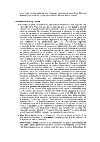 como otras complementarias, que requieran tratamientos específicos. Muchos
de estos programas son un ejemplo en América Latina y en el mundo.
Sobre la Educación y cultura
29. En estos 25 años se vivieron dos etapas bien diferenciadas con respecto a la
educación en la Argentina. Uno de los sectores que gobernó buscó la calidad
educativa en la transformación de la educación hacia un paradigma privado de
eficiencia y eficacia. Así, el proceso de reforma de la educación en este periodo
incluyó la transferencia de servicios educativos nacionales a las respectivas
jurisdicciones, es decir que los servicios educativos secundarios y terciarios a
pasarían a las diferentes provincias con el objetivo de reducir los gastos del
Estado nacional por ese concepto, aspecto que solo llegó a aplicarse en parte.
Esta modificación se consolidaba como un requerimiento impuesto
externamente por el entonces presidente para poder acceder al Plan Brady en
el contexto de las políticas del consenso de Washington. En este período se
modificó la ley de educación con una tendencia marcada hacia la privatización
sin que esto haya sido acompañado de mejoras tangibles en la productividad
del gasto y mucho menos de aumento de la calidad o cobertura. El sistema
educativo Argentino entró en crisis. Para no olvidar son los años que hemos
debido convivir con la Educación General Básica (EGB) que reemplazó a la
histórica escuela primaria, y con la Educación Polimodal como reemplazo de la
escuela media o secundaria, modelos copiados de otros países sin siquiera
analizar la factibilidad y los efectos. La Ley Federal de Educación y la de
Educación Superior de este parido de gobierno liberal dieron como resultado la
flexibilización del régimen laboral de los docentes con sueldos miserables,
deterioro de las instalaciones escolares, crecimiento de la deserción en todos
los niveles, tasas de analfabetismo alarmantes, proliferación de instituciones
privadas aranceladas, contenidos curriculares lamentables en buena parte de
los planes de todos los niveles, achicamiento de las partidas para investigación,
éxodo de los profesionales más capacitados, pasantías estudiantiles
esclavistas, técnicas pedagógicas pensadas para otra realidad social, escuelas
convertidas en comedores y cientos de problemas estructurales que muestran la
decadencia de un sistema educativo que fue ejemplo en América Latina. El otro
sector que gobernó la Argentina decidió avanzar por la educación pública y
universal. Así dio sanción a las leyes de Educación Nacional (reemplazo de la
Ley Federal de Educación neoliberal), el Financiamiento Educativo, Educación
Técnica y ofreció garantías sobre el salario docente y los 180 días de clase.
Debe pensarse que un país serio y comprometido con su futuro debe garantizar
el financiamiento de la educación para todos sus ciudadanos en el corto y el
largo plazo y por eso sancionó la "Ley de Gratuidad de enseñanza superior en
Argentina". En 2003 la Argentina destinaba el 5% de su PBI a la deuda y sólo el
2% a la educación, en la actualidad destina tan solo un 2% del PBI a la deuda y
6,47% a la educación. Este sector creó 14 nuevas universidades nacionales que
contribuyeron al acceso de jóvenes de familias que nunca habían accedido a la
educación superior. Generó el Programa “Conectar igualdad” mediante el cual
se distribuyeron 3.400.000 netbooks para estudiantes secundarios.
30. Uno de los sectores que gobernó mando a "lavar los platos" a los científicos
ante un reclamo de estos. El otro sector creó el programa “Raíces” destinado a
la repatriación de 830 científicos.
31. Uno de los sectores consolidó la TV en manos de los grupos concentrados. El
otro sector aposto por la recuperación y valorización del espectro radioeléctrico
y por la jerarquización de las señales nacionales y por la mejora de la calidad de
 