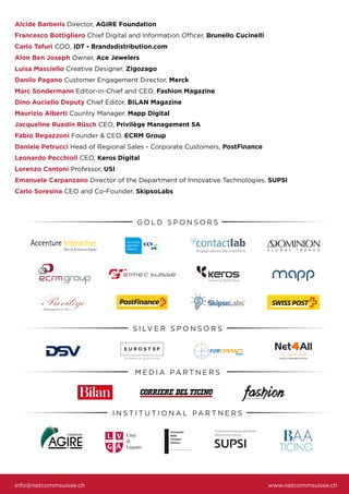 Alcide Barberis Director, AGIRE Foundation
Francesco Bottigliero Chief Digital and Information Officer, Brunello Cucinelli
Carlo Tafuri COO, IDT - Brandsdistribution.com
Alon Ben Joseph Owner, Ace Jewelers
Luisa Masciello Creative Designer, Zigozago
Danilo Pagano Customer Engagement Director, Merck
Marc Sondermann Editor-in-Chief and CEO, Fashion Magazine
Dino Auciello Deputy Chief Editor, BILAN Magazine
Maurizio Alberti Country Manager, Mapp Digital
Jacqueline Ruedin Rüsch CEO, Privilège Management SA
Fabio Regazzoni Founder & CEO, ECRM Group
Daniele Petrucci Head of Regional Sales - Corporate Customers, PostFinance
Leonardo Pecchioli CEO, Keros Digital
Lorenzo Cantoni Professor, USI
Emanuele Carpanzano Director of the Department of Innovative Technologies, SUPSI
Carlo Soresina CEO and Co-Founder, SkipsoLabs
info@netcommsuisse.ch www.netcommsuisse.ch
S I LV E R S P O N S O R S
M E D I A PA R T N E R S
I N S T I T U T I O N A L PA R T N E R S
G O L D S P O N S O R S
 