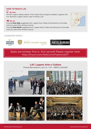 info@netcommsuisse.ch www.netcommsuisse.ch
LAC Lugano Arte e Cultura
Piazza Bernardino Luini, 6 > CH - 6900 LUGANO
HOW TO REACH LAC
By train
Arrival: Lugano railway station. From station Bus (trasporti pubblici Luganesi SA)
N.4, direction Lugano centro, stop in Piazza Luini.
By car
Coming from Italy suggested exit: Lugano Sud. Follow the directions to the lake
until you reach Riva Antonio Caccia.
Coming from North suggested exit: Lugano Nord. Follow the directions to the lake
until you reach Riva Antonio Caccia.
Seats are limited; ﬁrst in, ﬁrst served! Please register here:
http://tinyurl.com/NetCommFashion2017
SUGGESTED HOTELS
 