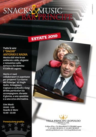 &



                                                                                      illaboratorioblu.it
SnACKS			MUSiC
    BAR	PRinCiPE

                                       0
                             estate 201
tutte le sere
i “daghi”
antonio e nadia
Musica dal vivo in un
ambiente caldo, elegante
e romantico sulla
terrazza che domina
il golfo di lugano.
Mario e i suoi
collaboratori vi aspettano
per proporvi “le riserve
del Principe” di Single
Malts, armagnacs,
cognacs o cocktails e long
drinks particolari da
accompagnare, durante
il giorno, a uno spuntino
o a una cena alternativa.

live Music
20.00 - 1.00
Snacks & More
12.00 - 22.00


Prenotazione gradita.
                                  Collina d’Oro • Via Montalbano 5 • CH-6900 Lugano
                                      T +41 (0)91 985 88 94 • F +41 (0)91 985 88 25
                                   info@leopoldohotel.com • www.leopoldohotel.com
 