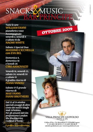 &



                                                                                     illaboratorioblu.it
SNACKS			MUSiC
    BAR	PRiNCiPE
tutte le sere
William Fanni
pianoforte e voce
accompagnato                     ottobre 2009
venerdì 2, venerdì 9
e sabato 10 da
naomi White
Sabato 3 Special duo
maSSimo cicchella
con eva Bel
domenica 4,
domenica 18
e lunedì 26
ciro annovazzi
venerdì 16, venerdì 23,
sabato 24, venerdì 30
e sabato 31
il gradito ritorno di
ivana vanoli
Sabato 17 il grande
ritorno di
max Fanni:
Fanni BrotherS
dal 23 al 31 ottobre
speciali assaggi di oltre
cento dei nostri Single
malt Whiskies.
Per gli amanti del Gin
proponiamo london
Blu Blackberries
cocktail o tonic.                Collina d’Oro • Via Montalbano 5 • CH-6900 Lugano
                                     T +41 (0)91 985 88 94 • F +41 (0)91 985 88 25
È gradita la prenotazione.        info@leopoldohotel.com • www.leopoldohotel.com
 