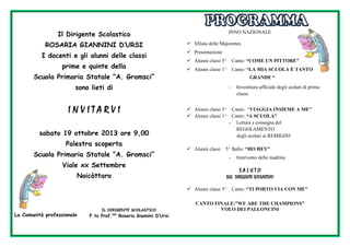 Il Dirigente Scolastico
ROSARIA GIANNINI D’URSI
I docenti e gli alunni delle classi
prime e quinte della
Scuola Primaria Statale “A. Gramsci”

INNO NAZIONALE
 Sfilata delle Majorettes
 Presentazione
 Alunni classi 5^

Canto: “COME UN PITTORE”

 Alunni classi 1^

Canto: “LA MIA SCUOLA È TANTO
GRANDE “

sono lieti di

INVITARVI

-

 Alunni classi 5^
 Alunni classi 1^

sabato 19 ottobre 2013 ore 9,00
Palestra scoperta
Scuola Primaria Statale “A. Gramsci”

 Alunni classi

-

IL DIRIGENTE SCOLASTICO

F.to Prof.ssa Rosaria Giannini D’Ursi

Intervento delle madrine

SALUTO
DEL DIRIGENTE SCOLASTICO
 Alunni classi 5^

La Comunità professionale

Canto: “VIAGGIA INSIEME A ME”
Canto: “A SCUOLA”
- Lettura e consegna del
REGOLAMENTO
degli scolari ai REMIGINI

5^ Ballo: “HO HEY”

Viale xx Settembre
Noicàttaro

Investitura ufficiale degli scolari di prima
classe

Canto: “TI PORTO VIA CON ME”

CANTO FINALE:”WE ARE THE CHAMPIONS”
VOLO DEI PALLONCINI

 