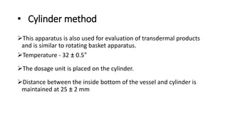 • Cylinder method
This apparatus is also used for evaluation of transdermal products
and is similar to rotating basket apparatus.
Temperature - 32 ± 0.5°
The dosage unit is placed on the cylinder.
Distance between the inside bottom of the vessel and cylinder is
maintained at 25 ± 2 mm
 