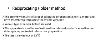 • Reciprocating Holder method
The assembly consists of a set of calibrated solution containers, a motor and
drive assembly to reciprocate the system vertically.
Various type of sample holder are used.
This apparatus is used for evaluation of transdermal products as well as non
disintegrating controlled release oral preparation.
The test is carried out at 32°C
 