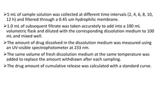 5 mL of sample solution was collected at different time intervals (2, 4, 6, 8, 10,
12 h) and filtered through a 0.45 um hydrophilic membrane.
1.0 mL of subsequent filtrate was taken accurately to add into a 100 mL
volumetric flask and diluted with the corresponding dissolution medium to 100
mL and mixed well.
The amount of drug dissolved in the dissolution medium was measured using
an UV-visible spectrophotometer at 233 nm.
The same volume of fresh dissolution medium at the same temperature was
added to replace the amount withdrawn after each sampling.
The drug amount of cumulative release was calculated with a standard curve.
 