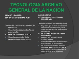 TECNOLOGIA ARCHIVO
    GENERAL DE LA NACION
ALVARO LIZARAZO                         MAURICIO TOVAR
TECNICO EN SISTEMAS AGN                 JEFE DIVISION DE SERVICIOS AL
                                           PUBLICO AGN

                                        Derecho a acceder a documentos públicos
Cambiar lo que los usuarios tenían de      Hay casos que no abría acceso como
   costumbre                                expedientes o investigación judicial
o  Consultar los documentos físicos         (copia de pruebas ) hay el expediente
                                            es reservado
   por micro fila
                                        EL ARCHIVO ES IMPORTANTE PARA
A CAMBIAR A CONSULTARLOS                    UNA NACION
 Consultar por medio digital              Memoria viva de las sucesivas
 Modificaciones al documento               administraciones
                                           Los archivos han sido reconocidos por
                                            su importancia en la antigüedad
                                           Un archivo que conserva memoria
                                            tanto HISTORICA como RECIENTE
                                            es un repositorio importante para el
                                            desenvolvimiento de los países.
 