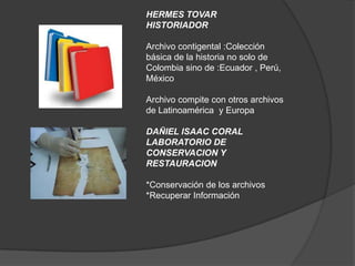 HERMES TOVAR
HISTORIADOR

Archivo contigental :Colección
básica de la historia no solo de
Colombia sino de :Ecuador , Perú,
México

Archivo compite con otros archivos
de Latinoamérica y Europa

DAÑIEL ISAAC CORAL
LABORATORIO DE
CONSERVACION Y
RESTAURACION

*Conservación de los archivos
*Recuperar Información
 