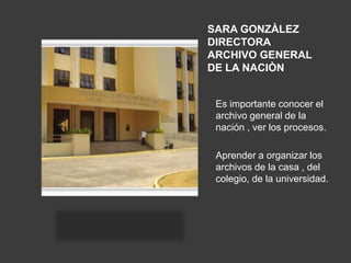 SARA GONZÀLEZ
DIRECTORA
ARCHIVO GENERAL
DE LA NACIÒN


 Es importante conocer el
 archivo general de la
 nación , ver los procesos.

 Aprender a organizar los
 archivos de la casa , del
 colegio, de la universidad.
 