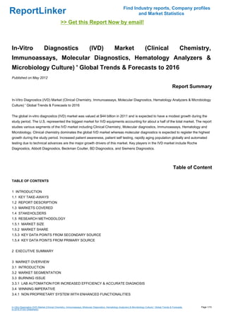Find Industry reports, Company profiles
ReportLinker                                                                                                      and Market Statistics
                                              >> Get this Report Now by email!



In-Vitro                       Diagnostics                                (IVD)                   Market                        (Clinical                        Chemistry,
Immunoassays, Molecular Diagnostics, Hematology Analyzers &
Microbiology Culture) ' Global Trends & Forecasts to 2016
Published on May 2012

                                                                                                                                                          Report Summary

In-Vitro Diagnostics (IVD) Market (Clinical Chemistry, Immunoassays, Molecular Diagnostics, Hematology Analyzers & Microbiology
Culture) ' Global Trends & Forecasts to 2016


The global in-vitro diagnostics (IVD) market was valued at $44 billion in 2011 and is expected to have a modest growth during the
study period. The U.S. represented the biggest market for IVD equipments accounting for about a half of the total market. The report
studies various segments of the IVD market including Clinical Chemistry, Molecular diagnostics, Immunoassays, Hematology and
Microbiology. Clinical chemistry dominates the global IVD market whereas molecular diagnostics is expected to register the highest
growth during the study period. Increased patient awareness, patient self testing, rapidly aging population globally and automated
testing due to technical advances are the major growth drivers of this market. Key players in the IVD market include Roche
Diagnostics, Abbott Diagnostics, Beckman Coulter, BD Diagnostics, and Siemens Diagnostics.




                                                                                                                                                           Table of Content

TABLE OF CONTENTS


1 INTRODUCTION
1.1 KEY TAKE-AWAYS
1.2 REPORT DESCRIPTION
1.3 MARKETS COVERED
1.4 STAKEHOLDERS
1.5 RESEARCH METHODOLOGY
1.5.1 MARKET SIZE
1.5.2 MARKET SHARE
1.5.3 KEY DATA POINTS FROM SECONDARY SOURCE
1.5.4 KEY DATA POINTS FROM PRIMARY SOURCE


2 EXECUTIVE SUMMARY


3 MARKET OVERVIEW
3.1 INTRODUCTION
3.2 MARKET SEGMENTATION
3.3 BURNING ISSUE
3.3.1 LAB AUTOMATION FOR INCREASED EFFICIENCY & ACCURATE DIAGNOSIS
3.4 WINNING IMPERATIVE
3.4.1 NON PROPRIETARY SYSTEM WITH ENHANCED FUNCTIONALITIES


In-Vitro Diagnostics (IVD) Market (Clinical Chemistry, Immunoassays, Molecular Diagnostics, Hematology Analyzers & Microbiology Culture) ' Global Trends & Forecasts   Page 1/10
to 2016 (From Slideshare)
 