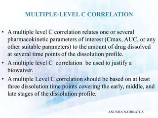 MULTIPLE-LEVEL C CORRELATION
• A multiple level C correlation relates one or several
pharmacokinetic parameters of interest (Cmax, AUC, or any
other suitable parameters) to the amount of drug dissolved
at several time points of the dissolution profile.
• A multiple level C correlation be used to justify a
biowaiver.
• A multiple Level C correlation should be based on at least
three dissolution time points covering the early, middle, and
late stages of the dissolution profile.
ANUSHA NADIKATLA
 