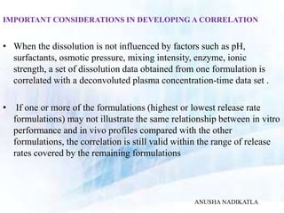 IMPORTANT CONSIDERATIONS IN DEVELOPING A CORRELATION
• When the dissolution is not influenced by factors such as pH,
surfactants, osmotic pressure, mixing intensity, enzyme, ionic
strength, a set of dissolution data obtained from one formulation is
correlated with a deconvoluted plasma concentration-time data set .
• If one or more of the formulations (highest or lowest release rate
formulations) may not illustrate the same relationship between in vitro
performance and in vivo profiles compared with the other
formulations, the correlation is still valid within the range of release
rates covered by the remaining formulations
ANUSHA NADIKATLA
 
