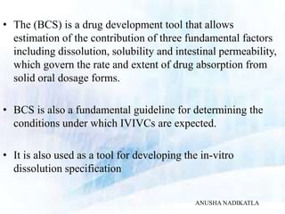 • The (BCS) is a drug development tool that allows
estimation of the contribution of three fundamental factors
including dissolution, solubility and intestinal permeability,
which govern the rate and extent of drug absorption from
solid oral dosage forms.
• BCS is also a fundamental guideline for determining the
conditions under which IVIVCs are expected.
• It is also used as a tool for developing the in-vitro
dissolution specification
ANUSHA NADIKATLA
 