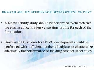 BIOAVAILABILITY STUDIES FOR DEVELOPMENT OF IVIVC
• A bioavailability study should be performed to characterize
the plasma concentration versus time profile for each of the
formulation.
• Bioavailability studies for IVIVC development should be
performed with sufficient number of subjects to characterize
adequately the performance of the drug product under study
ANUSHA NADIKATLA
 
