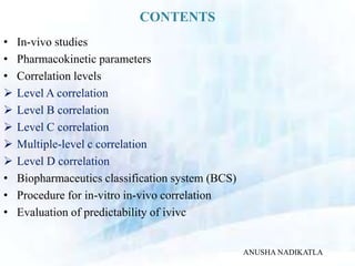CONTENTS
• In-vivo studies
• Pharmacokinetic parameters
• Correlation levels
 Level A correlation
 Level B correlation
 Level C correlation
 Multiple-level c correlation
 Level D correlation
• Biopharmaceutics classification system (BCS)
• Procedure for in-vitro in-vivo correlation
• Evaluation of predictability of ivivc
ANUSHA NADIKATLA
 