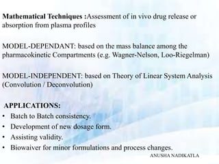 Mathematical Techniques :Assessment of in vivo drug release or
absorption from plasma profiles
MODEL-DEPENDANT: based on the mass balance among the
pharmacokinetic Compartments (e.g. Wagner-Nelson, Loo-Riegelman)
MODEL-INDEPENDENT: based on Theory of Linear System Analysis
(Convolution / Deconvolution)
APPLICATIONS:
• Batch to Batch consistency.
• Development of new dosage form.
• Assisting validity.
• Biowaiver for minor formulations and process changes.
ANUSHA NADIKATLA
 
