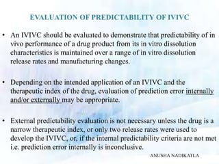 EVALUATION OF PREDICTABILITY OF IVIVC
• An IVIVC should be evaluated to demonstrate that predictability of in
vivo performance of a drug product from its in vitro dissolution
characteristics is maintained over a range of in vitro dissolution
release rates and manufacturing changes.
• Depending on the intended application of an IVIVC and the
therapeutic index of the drug, evaluation of prediction error internally
and/or externally may be appropriate.
• External predictability evaluation is not necessary unless the drug is a
narrow therapeutic index, or only two release rates were used to
develop the IVIVC, or, if the internal predictability criteria are not met
i.e. prediction error internally is inconclusive.
ANUSHA NADIKATLA
 