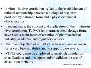 • In vitro - in vivo correlation refers to the establishment of
rational relationship between a biological response
produced by a dosage form and a physicochemical
characteristics.
• In recent years, the concept and application of the in vitro-in
vivo correlation (IVIVC) for pharmaceutical dosage forms
have been a main focus of attention of pharmaceutical
industry, academia, and regulatory sectors.
• The main objective of an IVIVC is to serve as a surrogate
for in vivo bioavailability and to support biowaivers.
• IVIVCs could also be employed to establish dissolution
specifications and to support and/or validate the use of
dissolution methods.
ANUSHA NADIKATLA
 