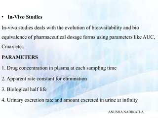 • In-Vivo Studies
In-vivo studies deals with the evolution of bioavailability and bio
equivalence of pharmaceutical dosage forms using parameters like AUC,
Cmax etc..
PARAMETERS
1. Drug concentration in plasma at each sampling time
2. Apparent rate constant for elimination
3. Biological half life
4. Urinary excretion rate and amount excreted in urine at infinity
ANUSHA NADIKATLA
 