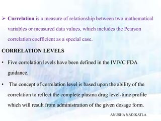  Correlation is a measure of relationship between two mathematical
variables or measured data values, which includes the Pearson
correlation coefficient as a special case.
CORRELATION LEVELS
• Five correlation levels have been defined in the IVIVC FDA
guidance.
• The concept of correlation level is based upon the ability of the
correlation to reflect the complete plasma drug level-time profile
which will result from administration of the given dosage form.
ANUSHA NADIKATLA
 