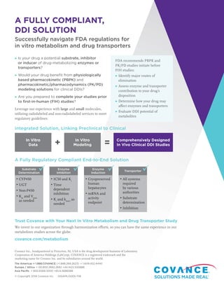 A FULLY COMPLIANT,
DDI SOLUTION
Successfully navigate FDA regulations for
in vitro metabolism and drug transporters
▶ Is your drug a potential substrate, inhibitor
or inducer of drug-metabolizing enzymes or
transporters?
▶ Would your drug benefit from physiologically
based pharmacokinetic (PBPK) and
pharmacokinetic/pharmacodynamics (PK/PD)
modeling solutions for clinical DDIs?
▶ Are you prepared to complete your studies prior
to first-in-human (FIH) studies?
Leverage our experience with large and small molecules,
utilizing radiolabeled and non-radiolabeled services to meet
regulatory guidelines.
Integrated Solution, Linking Preclinical to Clinical
A Fully Regulatory Compliant End-to-End Solution
FDA recommends PBPK and
PK/PD studies initiate before
FIH studies:
▶ Identify major routes of
elimination
▶ Assess enzyme and transporter
contribution to your drug’s
disposition
▶ Determine how your drug may
affect enzymes and transporters
▶ Evaluate DDI potential of
metabolites
Trust Covance with Your Next In Vitro Metabolism and Drug Transporter Study
We invest in our organization through harmonization efforts, so you can have the same experience in our
metabolism studies across the globe.
covance.com/metabolism
In Vitro
Data
In Vitro
Modeling
Comprehensively Designed
In Vivo Clinical DDI Studies+ =
Substrate
Determination
Enzyme
Inhibition
Enzyme
Induction
Transporter
▶ CYP450
▶ UGT
▶ Non-P450
▶ Km
and Vmax
as needed
▶ IC50 and Ki
▶ Time
dependent
inhibition
▶ Ki
and kinact
as
needed
▶ Cryopreserved
human
hepatocytes
▶ mRNA and
activity
endpoint
▶ All systems
required
by various
authorities
▶ Substrate
determination
▶ Inhibition
   
Covance Inc., headquartered in Princeton, NJ, USA is the drug development business of Laboratory
Corporation of America Holdings (LabCorp). COVANCE is a registered trademark and the
marketing name for Covance Inc. and its subsidiaries around the world.
The Americas + 1.888.COVANCE (+1.888.268.2623)  + 1.609.452.4440
Europe / Africa  + 00.800.2682.2682 +44.1423.500888
Asia Pacific  + 800.6568.3000 +65.6.5686588
© Copyright 2018 Covance Inc. SSSAMLO005-1118
 