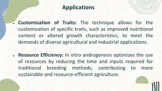 Applications
● Customization of Traits: The technique allows for the
customization of specific traits, such as improved nutritional
content or altered growth characteristics, to meet the
demands of diverse agricultural and industrial applications.
● Resource Efficiency: In vitro androgenesis optimizes the use
of resources by reducing the time and inputs required for
traditional breeding methods, contributing to more
sustainable and resource-efficient agriculture.
 