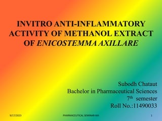 INVITRO ANTI-INFLAMMATORY
ACTIVITY OF METHANOL EXTRACT
OF ENICOSTEMMA AXILLARE
Subodh Chataut
Bachelor in Pharmaceutical Sciences
7th semester
Roll No.:11490033
9/17/2023 1
PHARMACEUTICAL SEMINAR-6th
 