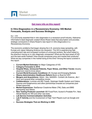 Get more info on this report!

In Vitro Diagnostics in a Recessionary Economy: IVD Market
Forecasts, Analysis and Success Strategies

May 1, 2009
It is commonly asserted that in vitro diagnostics is a recession-proof industry. Kalorama
Information's lead diagnostic analyst Shara Rosen tests that assumption and provides
strategic conclusions in Shara Rosen's new report In Vitro Diagnostics in a
Recessionary Economy.

The economic problems that began slowing the U.S. economy keep spreading, with
Europe and Japan following America into recession. The US is experiencing high
unemployment rate and increased numbers of uninsured workers. But what impact is
the downturn having on in vitro diagnostic companies? What are the best areas of IVD
and the best world markets? How should companies price and market their products?
What are key companies in the market doing at this time? Among the topics covered in
this report:

        Current Market Estimates for Major Categories of IVD.
        Category Forecasts to 2014
        Hospital Woes, Uninsured Patients, Payor Stress, and Other Trends industry
        observers need to know about.
        Current World Economic Conditions US, Europe and Emerging Markets
        Obama Administration Healthcare Reform Boom or Bust for IVD?
        Mergers and Acquisitions: Abbot - Ibis, QIAGEN - Corbett Life Science, J&J /
        Amic and several other competitive moves.
        Collaborations: Luminex and BD Tripath, Geisinger Health System and Celera,
        Sysmex and Epigenomics and other partnerships enacted as companies pool
        limited resources.
        Market Expansions: StatSensor Creatinine Meter (TM), Dako and BMS
        partnership and Others.
        New Testing Products Launched: BD Focal Point, Aureon's Prostate Px+, New
        Abbott Marker for AKI and other new tests.
        Lab Service Commercialization Activities
        Lab IT Activity and the Involvement of High Tech Players such as Google and
        IBM.
        Success Strategies That are Working in 2009
 