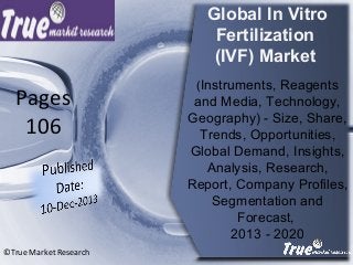 Global In Vitro
Fertilization
(IVF) Market
(Instruments, Reagents
and Media, Technology,
Geography) - Size, Share,
Trends, Opportunities,
Global Demand, Insights,
Analysis, Research,
Report, Company Profiles,
Segmentation and
Forecast,
2013 - 2020
©True Market Research
Pages
106
 